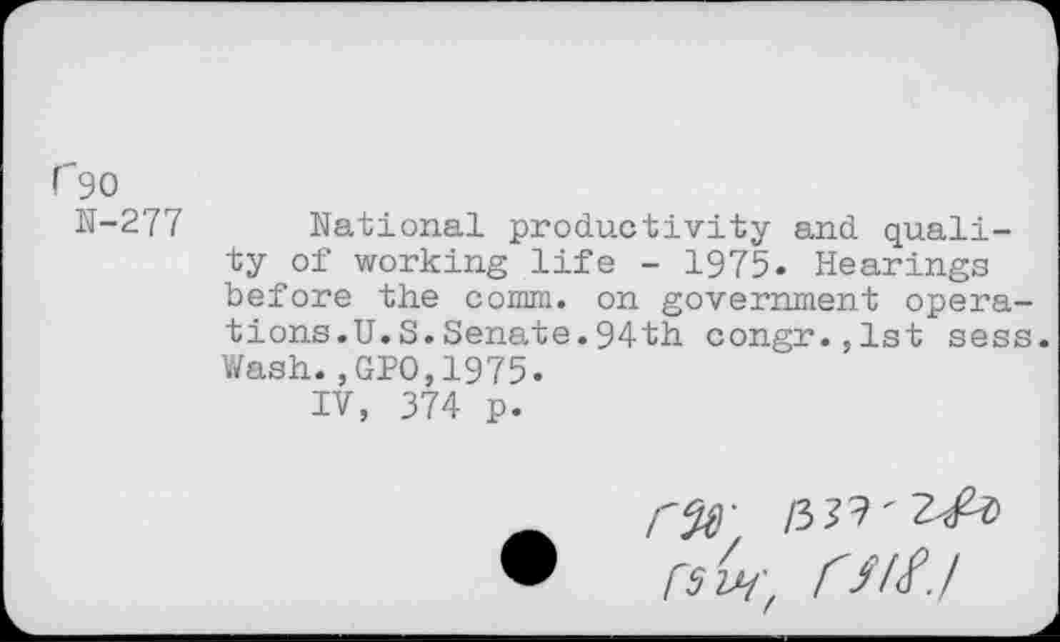 ﻿r'9O
N-277 National productivity and quality of working life - 1975. Hearings before the comm, on government operations.U.S.Senate.94th congr.,1st sess. Wash.,GPO,1975.
IV, 374 p.